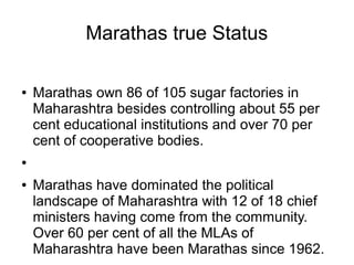 Marathas true Status
● Marathas own 86 of 105 sugar factories in
Maharashtra besides controlling about 55 per
cent educational institutions and over 70 per
cent of cooperative bodies.
●
● Marathas have dominated the political
landscape of Maharashtra with 12 of 18 chief
ministers having come from the community.
Over 60 per cent of all the MLAs of
Maharashtra have been Marathas since 1962.
 