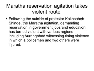 Maratha reservation agitation takes
violent route
● Following the suicide of protestor Kakasaheb
Shinde, the Maratha agitation, demanding
reservation in government jobs and education
has turned violent with various regions
including Aurangabad witnessing rising violence
in which a policemen and two others were
injured.
 