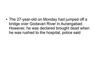 ● The 27-year-old on Monday had jumped off a
bridge over Godavari River in Aurangabad.
However, he was declared brought dead when
he was rushed to the hospital, police said
 