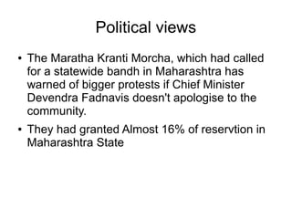 Political views
● The Maratha Kranti Morcha, which had called
for a statewide bandh in Maharashtra has
warned of bigger protests if Chief Minister
Devendra Fadnavis doesn't apologise to the
community.
● They had granted Almost 16% of reservtion in
Maharashtra State
 