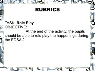 RUBRICS
TASK: Role Play
OBJECTIVE:
At the end of the activity, the pupils
should be able to role play the happenings during
the EDSA 2.
 