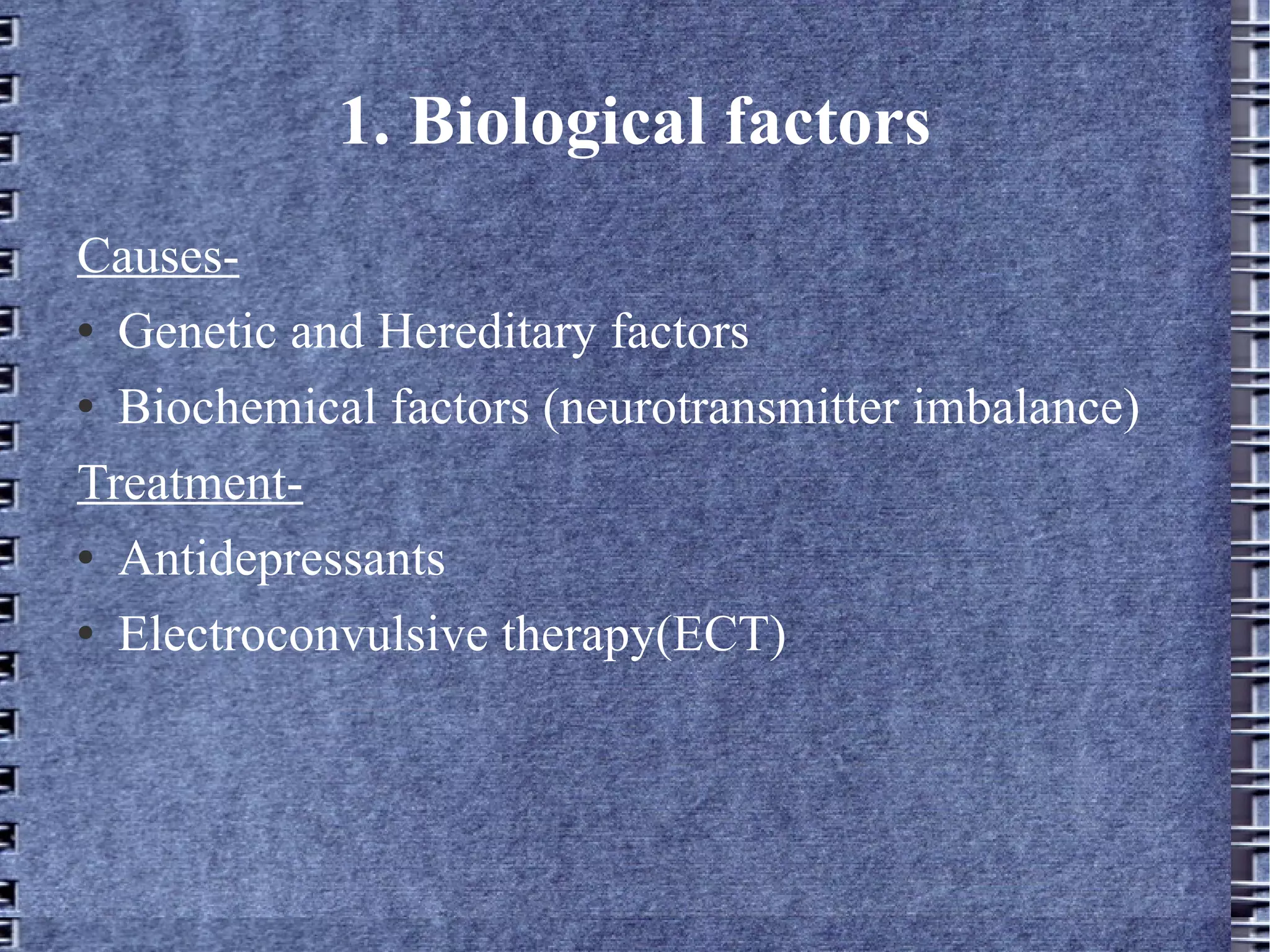 1. Biological factors Causes- Genetic and Hereditary factors Biochemical factors (neurotransmitter imbalance) Treatment- Antidepressants Electroconvulsive therapy(ECT) 