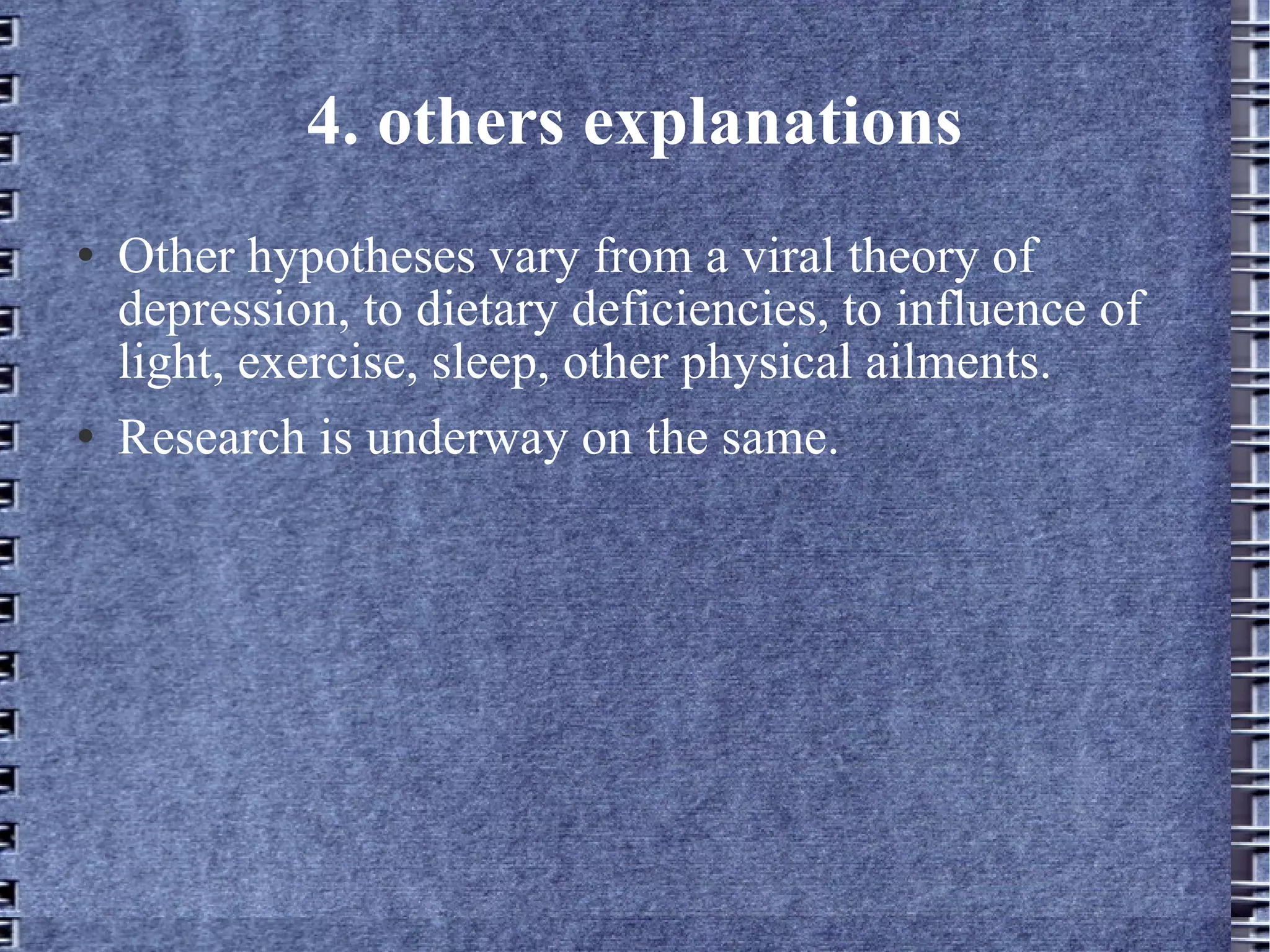 4. others explanations Other hypotheses vary from a viral theory of depression, to dietary deficiencies, to influence of light, exercise, sleep, other physical ailments.  Research is underway on the same. 