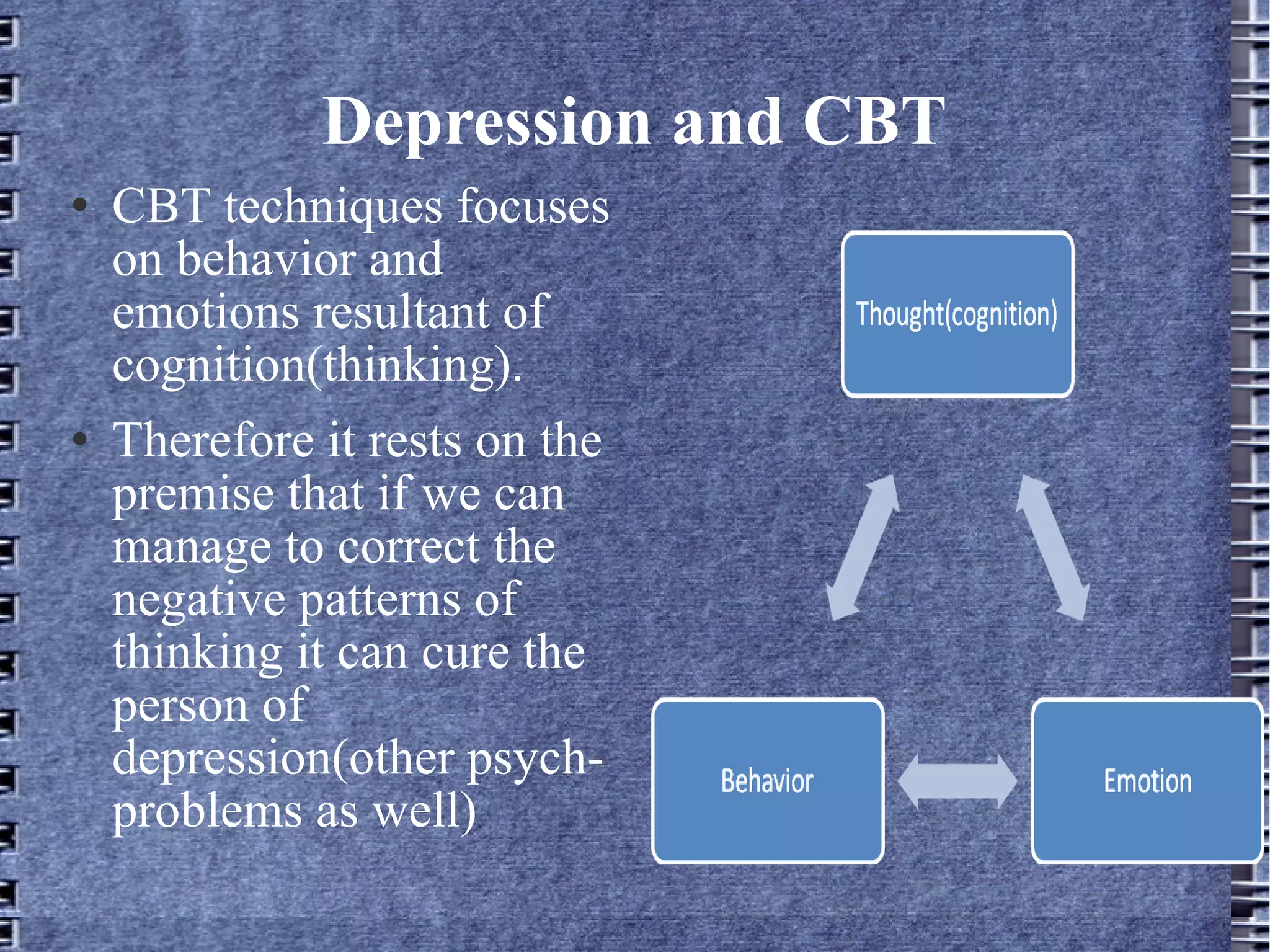 Depression and CBT CBT techniques focuses on behavior and emotions resultant of cognition(thinking). Therefore it rests on the premise that if we can manage to correct the negative patterns of thinking it can cure the person of depression(other psych- problems as well) 