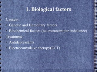 1. Biological factors Causes- Genetic and Hereditary factors Biochemical factors (neurotransmitter imbalance) Treatment- Antidepressants Electroconvulsive therapy(ECT) 