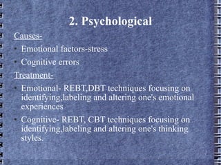 2. Psychological Causes- Emotional factors-stress Cognitive errors Treatment- Emotional- REBT,DBT techniques focusing on identifying,labeling and altering one's emotional experiences Cognitive- REBT, CBT techniques focusing on identifying,labeling and altering one's thinking styles. 