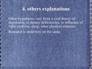 4. others explanations Other hypotheses vary from a viral theory of depression, to dietary deficiencies, to influence of light, exercise, sleep, other physical ailments.  Research is underway on the same. 