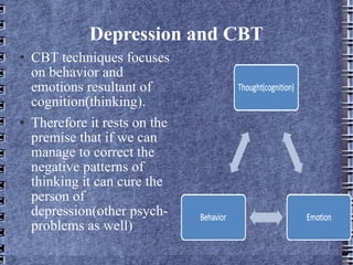 Depression and CBT CBT techniques focuses on behavior and emotions resultant of cognition(thinking). Therefore it rests on the premise that if we can manage to correct the negative patterns of thinking it can cure the person of depression(other psych- problems as well) 