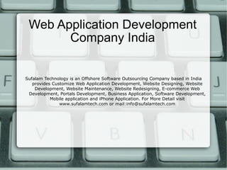 Web Application Development Company India Sufalam Technology is an Offshore Software Outsourcing Company based in India provides Customize Web Application Development, Website Designing, Website Development, Website Maintenance, Website Redesigning, E-commerce Web Development, Portals Development, Business Application, Software Development, Mobile application and iPhone Application. For More Detail visit www.sufalamtech.com or mail:info@sufalamtech.com 