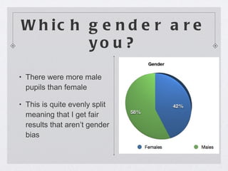 Which gender are you? There were more male pupils than female This is quite evenly split meaning that I get fair results that aren’t gender bias 
