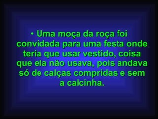 Uma moça da roça foi convidada para uma festa onde teria que usar vestido, coisa que ela não usava, pois andava só de calças compridas e sem a calcinha. 