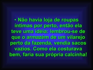 Não havia loja de roupas íntimas por perto, então ela teve uma idéia: lembrou-se de que o armazém de um vilarejo perto da fazenda, vendia sacos vazios. Como ela costurava bem, faria sua própria calcinha! 