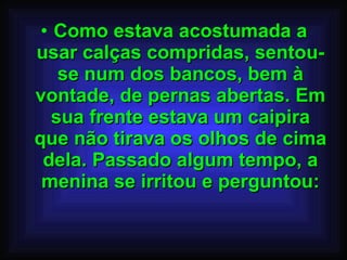 Como estava acostumada a usar calças compridas, sentou-se num dos bancos, bem à vontade, de pernas abertas. Em sua frente estava um caipira que não tirava os olhos de cima dela. Passado algum tempo, a menina se irritou e perguntou: 