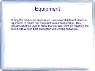 Equipment
●   During the production process we used several different pieces of
    equipment to create and manufacture our final product. This
    includes what we used to shoot the film with, what we recorded the
    sound with & even post-production with editing software's.
 