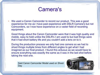 Camera's
●   We used a Canon Camcorder to record our product. This was a good
    experience for me as I have past experience with DSLR Camera's but not
    Camcorders, so I now have experience on a vaster field of recording
    equipment.
    Good things about the Canon Camcorder were that it was high quality and
    mobile, easy to hold unlike the DSLR's I am used to but bad things were
    that it had short battery life and you couldn't add a lens on to it.
    During the production process we only had one camera so we had to
    shoot things multiple times from different angles to get what I had
    imagined as our final product. I found this arduous as we would have to
    ensure everything was exactly the same as it was in the last shot before
    taking the next one.

         Said Canon Camcorder Model used on Shoot
         Day
 