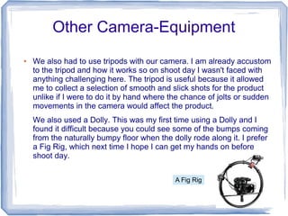 Other Camera-Equipment
●   We also had to use tripods with our camera. I am already accustom
    to the tripod and how it works so on shoot day I wasn't faced with
    anything challenging here. The tripod is useful because it allowed
    me to collect a selection of smooth and slick shots for the product
    unlike if I were to do it by hand where the chance of jolts or sudden
    movements in the camera would affect the product.
    We also used a Dolly. This was my first time using a Dolly and I
    found it difficult because you could see some of the bumps coming
    from the naturally bumpy floor when the dolly rode along it. I prefer
    a Fig Rig, which next time I hope I can get my hands on before
    shoot day.

                                             A Fig Rig
 