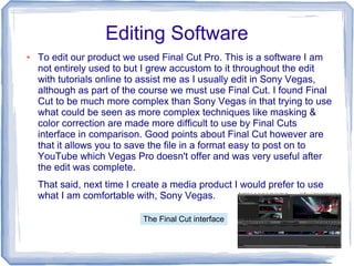 Editing Software
●   To edit our product we used Final Cut Pro. This is a software I am
    not entirely used to but I grew accustom to it throughout the edit
    with tutorials online to assist me as I usually edit in Sony Vegas,
    although as part of the course we must use Final Cut. I found Final
    Cut to be much more complex than Sony Vegas in that trying to use
    what could be seen as more complex techniques like masking &
    color correction are made more difficult to use by Final Cuts
    interface in comparison. Good points about Final Cut however are
    that it allows you to save the file in a format easy to post on to
    YouTube which Vegas Pro doesn't offer and was very useful after
    the edit was complete.
    That said, next time I create a media product I would prefer to use
    what I am comfortable with, Sony Vegas.

                            The Final Cut interface
 