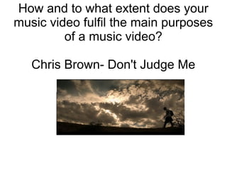 How and to what extent does your
music video fulfil the main purposes
of a music video?
Chris Brown- Don't Judge Me
 