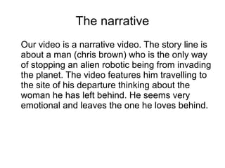 The narrative
Our video is a narrative video. The story line is
about a man (chris brown) who is the only way
of stopping an alien robotic being from invading
the planet. The video features him travelling to
the site of his departure thinking about the
woman he has left behind. He seems very
emotional and leaves the one he loves behind.
 