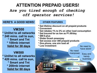 ATTENTION PREPAID USERS!
Are you tired enough of checking
off operator services!
HERE'S A GOOD NEWS!
VM300
* Unlitxt to all networks
* 240 mins. call to sun,
* Smart and Tnt
* 100mb internet
Valid for 30 daysValid for 30 days
VM500
* Unlitxt to all networks
* 420 mins. call to sun,
* Smart and Tnt
* 200mb internet
Valid for 60 daysValid for 60 days
OTHER FEATURES
* Get lifetime discount on all prepaid products
* Convenient
* Get rebates 1% to 2% on other load consumption
* Get Insured for as low as P1.00/day
* SM E-plus
* Globe Gcash powerpay
* Get access over 300 prepaid products
* One phone, one sim load all
* Low investment No need to
have store!
No need
manpower Easy and
handy
business
 