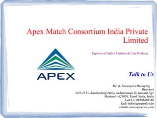Apex Match Consortium India Private
Limited
Exporter of Safety Matches & Coir Products
Talk to Us
Mr. K. Saranyan (Managing
Director)
12/9, II Fr, Santhoshraj Plaza, Subbaraman St, Gandhi Ngr
Madurai - 625020, Tamil Nadu, India
Call Us: 08588800580
Eail: info@apexintl.co.in
website:www.apexcoir.com
 