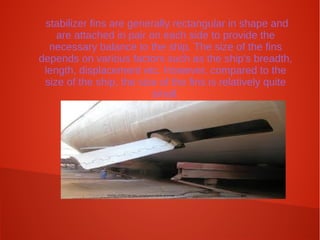 stabilizer fins are generally rectangular in shape and
are attached in pair on each side to provide the
necessary balance to the ship. The size of the fins
depends on various factors such as the ship's breadth,
length, displacement etc. However, compared to the
size of the ship, the size of the fins is relatively quite
small.

 