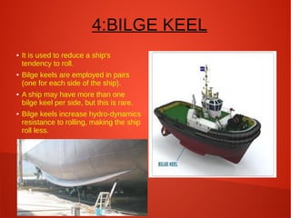 4:BILGE KEEL
●

●

●

●

It is used to reduce a ship's
tendency to roll.
Bilge keels are employed in pairs
(one for each side of the ship).
A ship may have more than one
bilge keel per side, but this is rare.
Bilge keels increase hydro-dynamics
resistance to rolling, making the ship
roll less.

 