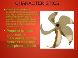 CHARACTERISTICS
●

●

It consists of a number of
identical twisted blades usually 35 equally spaced arround the hub
or boss. The hub or boss is
mounted on the propeller shaft.
The hub of the propeller is fitted
at one end of the propeller shaft
by means of a nut.

Propeller is made
up of mainly
manganese bronze,
stainless steel and
phosphorus bronze.

 