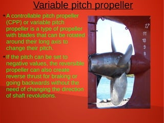 Variable pitch propeller
➔

➔

A controllable pitch propeller
(CPP) or variable pitch
propeller is a type of propeller
with blades that can be rotated
around their long axis to
change their pitch.
If the pitch can be set to
negative values, the reversible
propeller can also create
reverse thrust for braking or
going backwards without the
need of changing the direction
of shaft revolutions.

 