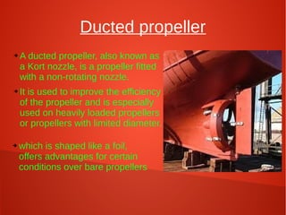 Ducted propeller
➔

➔

➔

A ducted propeller, also known as
a Kort nozzle, is a propeller fitted
with a non-rotating nozzle.
It is used to improve the efficiency
of the propeller and is especially
used on heavily loaded propellers
or propellers with limited diameter.
which is shaped like a foil,
offers advantages for certain
conditions over bare propellers

.

 