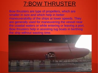 7:BOW THRUSTER
Bow thrusters are type of propellers, which are
smaller in size and which help in better
maneuverability of the ships at lower speeds. They
are generally used for maneuvering the vessel near
the coastal waters or while entering or leaving a port.
Bow thrusters help in assisting tug boats in berthing
the ship without wasting time.

 