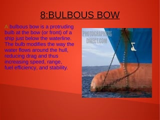 8:BULBOUS BOW
A bulbous bow is a protruding
bulb at the bow (or front) of a
ship just below the waterline.
The bulb modifies the way the
water flows around the hull,
reducing drag and thus
increasing speed, range,
fuel efficiency, and stability.

 