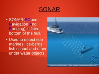 SONAR
●

●

SONAR(SOund
Navigation And
Ranging) is fitted
bottom of the hull.
Used to detect sub
marines, ice-bergs,
fish school and other
under water objects.

 