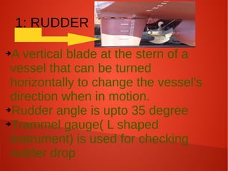 1: RUDDER
A vertical blade at the stern of a
vessel that can be turned
horizontally to change the vessel's
direction when in motion.
➔Rudder angle is upto 35 degree
➔Trammel gauge( L shaped
instrument) is used for checking
rudder drop
➔

 