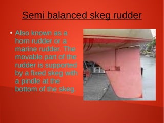Semi balanced skeg rudder
●

Also known as a
horn rudder or a
marine rudder. The
movable part of the
rudder is supported
by a fixed skeg with
a pindle at the
bottom of the skeg.

 