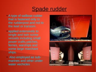 Spade rudder
➔

➔

➔

A type of sailboat rudder
that is fastened only to
the rudderpost and not to
the keel or transom.
applied extensively to
single and twin screw
vessels including small
power crafts,yatches,
ferries, warships and
some large marchant
ships.
Also employed as submarines and other under
water vechicles

 