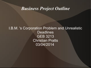 Business Project Outline

I.B.M. 's Corporation Problem and Unrealistic
Deadlines
GEB 3213
Christian Pratts
03/04/2014

 