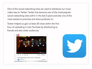 One of the social networking sites we used to distribute our music
video was on Twitter. Twitter has become one of the most popular
social networking sites within in the last 5 years and also one of the
most easiest to promote and share products on.
Twitter helped us gain at least 20 views within the first
hour of uploading it onto YouTube by distributing to
friends and also wider audiences.
 