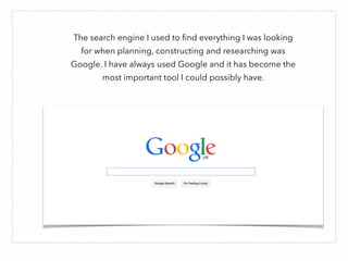 The search engine I used to ﬁnd everything I was looking
for when planning, constructing and researching was
Google. I have always used Google and it has become the
most important tool I could possibly have.
 