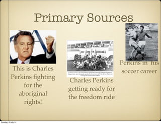 Primary Sources
This is Charles
Perkins fighting
for the
aboriginal
rights!
Perkins in his
soccer career
Charles Perkins
getting ready for
the freedom ride
Sunday, 6 July 14
 