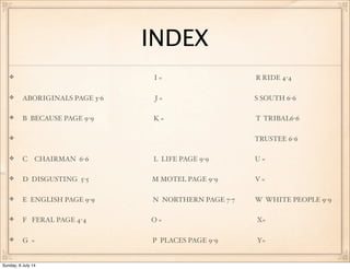 INDEX
I = R RIDE 4-4
ABORIGINALS PAGE 3-6 J = S SOUTH 6-6
B BECAUSE PAGE 9-9 K = T TRIBAL6-6
TRUSTEE 6-6
C CHAIRMAN 6-6 L LIFE PAGE 9-9 U =
D DISGUSTING 5-5 M MOTEL PAGE 9-9 V =
E ENGLISH PAGE 9-9 N NORTHERN PAGE 7-7 W WHITE PEOPLE 9-9
F FERAL PAGE 4-4 O = X=
G = P PLACES PAGE 9-9 Y=
Sunday, 6 July 14
 