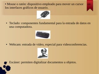 ● Mouse o ratón: dispositivo empleado para mover un cursor en 
los interfaces gráficos de usuario. 
● Teclado: componentes fundamental para la entrada de datos en 
una computadora. 
● Webcam: entrada de video, especial para videoconferencias. 
● Escáner: permiten digitalizar documentos u objetos. 
 