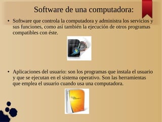 Software de una computadora: 
● Software que controla la computadora y administra los servicios y 
sus funciones, como así también la ejecución de otros programas 
compatibles con éste. 
● Aplicaciones del usuario: son los programas que instala el usuario 
y que se ejecutan en el sistema operativo. Son las herramientas 
que emplea el usuario cuando usa una computadora. 
 