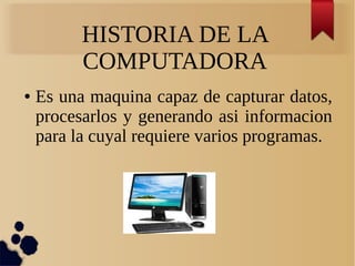 HISTORIA DE LA 
COMPUTADORA 
● Es una maquina capaz de capturar datos, 
procesarlos y generando asi informacion 
para la cuyal requiere varios programas. 
 