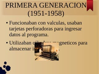 PRIMERA GENERACION 
(1951-1958) 
● Funcionaban con valculas, usaban 
tarjetas perforadoras para ingresar 
datos al programa. 
● Utilizaban cilindros magneticos para 
almacenar informacion. 
 
