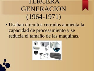 TERCERA 
GENERACION 
(1964-1971) 
● Usaban circuitos cerrados aumenta la 
capacidad de procesamiento y se 
reducia el tamaño de las maquinas. 
 
