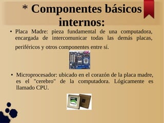 * Componentes básicos 
internos: 
● Placa Madre: pieza fundamental de una computadora, 
encargada de intercomunicar todas las demás placas, 
periféricos y otros componentes entre sí. 
● Microprocesador: ubicado en el corazón de la placa madre, 
es el "cerebro" de la computadora. Lógicamente es 
llamado CPU. 
 