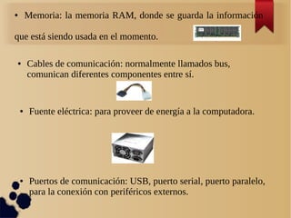 ● Memoria: la memoria RAM, donde se guarda la información 
que está siendo usada en el momento. 
● Cables de comunicación: normalmente llamados bus, 
comunican diferentes componentes entre sí. 
● Fuente eléctrica: para proveer de energía a la computadora. 
● Puertos de comunicación: USB, puerto serial, puerto paralelo, 
para la conexión con periféricos externos. 
 