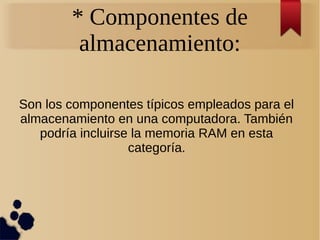 * Componentes de 
almacenamiento: 
Son los componentes típicos empleados para el 
almacenamiento en una computadora. También 
podría incluirse la memoria RAM en esta 
categoría. 
 