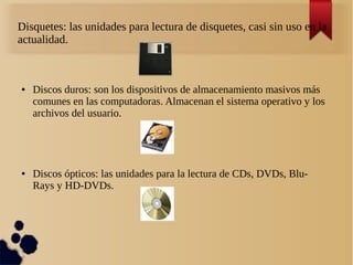 Disquetes: las unidades para lectura de disquetes, casi sin uso en la 
actualidad. 
● Discos duros: son los dispositivos de almacenamiento masivos más 
comunes en las computadoras. Almacenan el sistema operativo y los 
archivos del usuario. 
● Discos ópticos: las unidades para la lectura de CDs, DVDs, Blu- 
Rays y HD-DVDs. 
 
